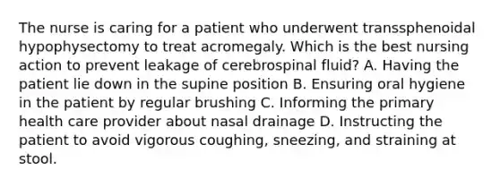 The nurse is caring for a patient who underwent transsphenoidal hypophysectomy to treat acromegaly. Which is the best nursing action to prevent leakage of cerebrospinal fluid? A. Having the patient lie down in the supine position B. Ensuring oral hygiene in the patient by regular brushing C. Informing the primary health care provider about nasal drainage D. Instructing the patient to avoid vigorous coughing, sneezing, and straining at stool.