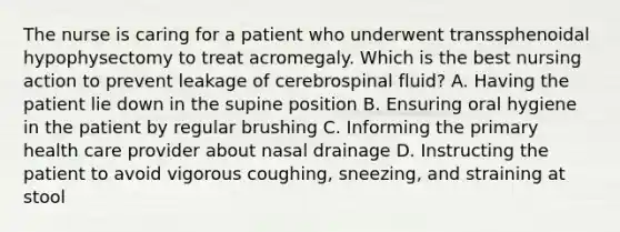 The nurse is caring for a patient who underwent transsphenoidal hypophysectomy to treat acromegaly. Which is the best nursing action to prevent leakage of cerebrospinal fluid? A. Having the patient lie down in the supine position B. Ensuring oral hygiene in the patient by regular brushing C. Informing the primary health care provider about nasal drainage D. Instructing the patient to avoid vigorous coughing, sneezing, and straining at stool