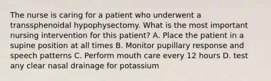 The nurse is caring for a patient who underwent a transsphenoidal hypophysectomy. What is the most important nursing intervention for this patient? A. Place the patient in a supine position at all times B. Monitor pupillary response and speech patterns C. Perform mouth care every 12 hours D. test any clear nasal drainage for potassium