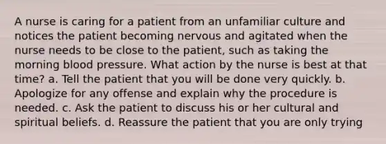 A nurse is caring for a patient from an unfamiliar culture and notices the patient becoming nervous and agitated when the nurse needs to be close to the patient, such as taking the morning blood pressure. What action by the nurse is best at that time? a. Tell the patient that you will be done very quickly. b. Apologize for any offense and explain why the procedure is needed. c. Ask the patient to discuss his or her cultural and spiritual beliefs. d. Reassure the patient that you are only trying