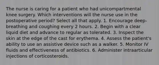 The nurse is caring for a patient who had unicompartmental knee surgery. Which interventions will the nurse use in the postoperative period? Select all that apply. 1. Encourage deep-breathing and coughing every 2 hours. 2. Begin with a clear liquid diet and advance to regular as tolerated. 3. Inspect the skin at the edge of the cast for erythema. 4. Assess the patient's ability to use an assistive device such as a walker. 5. Monitor IV fluids and effectiveness of antibiotics. 6. Administer intraarticular injections of corticosteroids.