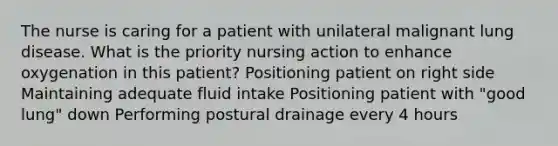 The nurse is caring for a patient with unilateral malignant lung disease. What is the priority nursing action to enhance oxygenation in this patient? Positioning patient on right side Maintaining adequate fluid intake Positioning patient with "good lung" down Performing postural drainage every 4 hours