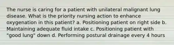 The nurse is caring for a patient with unilateral malignant lung disease. What is the priority nursing action to enhance oxygenation in this patient? a. Positioning patient on right side b. Maintaining adequate fluid intake c. Positioning patient with "good lung" down d. Performing postural drainage every 4 hours