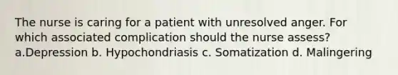 The nurse is caring for a patient with unresolved anger. For which associated complication should the nurse assess? a.Depression b. Hypochondriasis c. Somatization d. Malingering