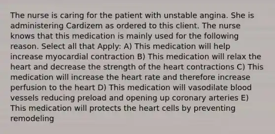 The nurse is caring for the patient with unstable angina. She is administering Cardizem as ordered to this client. The nurse knows that this medication is mainly used for the following reason. Select all that Apply: A) This medication will help increase myocardial contraction B) This medication will relax the heart and decrease the strength of the heart contractions C) This medication will increase the heart rate and therefore increase perfusion to the heart D) This medication will vasodilate blood vessels reducing preload and opening up coronary arteries E) This medication will protects the heart cells by preventing remodeling