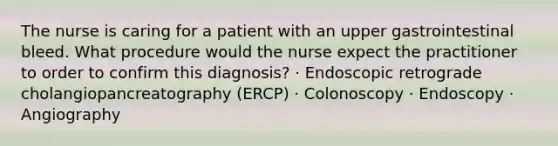 The nurse is caring for a patient with an upper gastrointestinal bleed. What procedure would the nurse expect the practitioner to order to confirm this diagnosis? · Endoscopic retrograde cholangiopancreatography (ERCP) · Colonoscopy · Endoscopy · Angiography