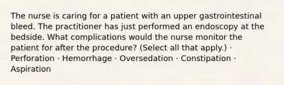 The nurse is caring for a patient with an upper gastrointestinal bleed. The practitioner has just performed an endoscopy at the bedside. What complications would the nurse monitor the patient for after the procedure? (Select all that apply.) · Perforation · Hemorrhage · Oversedation · Constipation · Aspiration