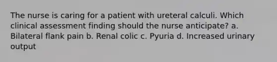 The nurse is caring for a patient with ureteral calculi. Which clinical assessment finding should the nurse anticipate? a. Bilateral flank pain b. Renal colic c. Pyuria d. Increased urinary output