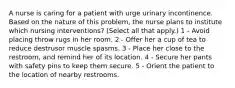 A nurse is caring for a patient with urge urinary incontinence. Based on the nature of this problem, the nurse plans to institute which nursing interventions? (Select all that apply.) 1 - Avoid placing throw rugs in her room. 2 - Offer her a cup of tea to reduce destrusor muscle spasms. 3 - Place her close to the restroom, and remind her of its location. 4 - Secure her pants with safety pins to keep them secure. 5 - Orient the patient to the location of nearby restrooms.