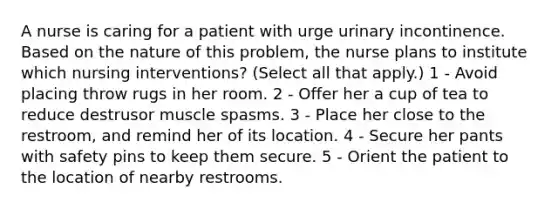 A nurse is caring for a patient with urge urinary incontinence. Based on the nature of this problem, the nurse plans to institute which nursing interventions? (Select all that apply.) 1 - Avoid placing throw rugs in her room. 2 - Offer her a cup of tea to reduce destrusor muscle spasms. 3 - Place her close to the restroom, and remind her of its location. 4 - Secure her pants with safety pins to keep them secure. 5 - Orient the patient to the location of nearby restrooms.