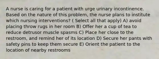 A nurse is caring for a patient with urge urinary incontinence. Based on the nature of this problem, the nurse plans to institute which nursing interventions? ( Select all that apply) A) avoid placing throw rugs in her room B) Offer her a cup of tea to reduce detrusor muscle spasms C) Place her close to the restroom, and remind her of its location D) Secure her pants with safety pins to keep them secure E) Orient the patient to the location of nearby restrooms