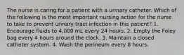 The nurse is caring for a patient with a urinary catheter. Which of the following is the most important nursing action for the nurse to take to prevent urinary tract infection in this patient? 1. Encourage fluids to 4,000 mL every 24 hours. 2. Empty the Foley bag every 4 hours around the clock. 3. Maintain a closed catheter system. 4. Wash the perineum every 8 hours.