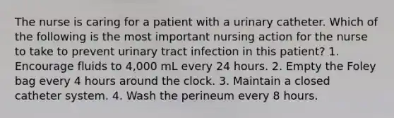 The nurse is caring for a patient with a urinary catheter. Which of the following is the most important nursing action for the nurse to take to prevent urinary tract infection in this patient? 1. Encourage fluids to 4,000 mL every 24 hours. 2. Empty the Foley bag every 4 hours around the clock. 3. Maintain a closed catheter system. 4. Wash the perineum every 8 hours.