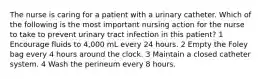 The nurse is caring for a patient with a urinary catheter. Which of the following is the most important nursing action for the nurse to take to prevent urinary tract infection in this patient? 1 Encourage fluids to 4,000 mL every 24 hours. 2 Empty the Foley bag every 4 hours around the clock. 3 Maintain a closed catheter system. 4 Wash the perineum every 8 hours.