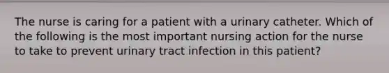 The nurse is caring for a patient with a urinary catheter. Which of the following is the most important nursing action for the nurse to take to prevent urinary tract infection in this patient?