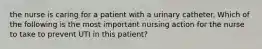 the nurse is caring for a patient with a urinary catheter. Which of the following is the most important nursing action for the nurse to take to prevent UTI in this patient?