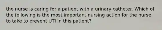 the nurse is caring for a patient with a urinary catheter. Which of the following is the most important nursing action for the nurse to take to prevent UTI in this patient?