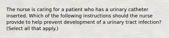 The nurse is caring for a patient who has a urinary catheter inserted. Which of the following instructions should the nurse provide to help prevent development of a urinary tract infection? (Select all that apply.)