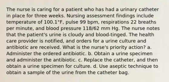 The nurse is caring for a patient who has had a urinary catheter in place for three weeks. Nursing assessment findings include temperature of 100.1°F, pulse 99 bpm, respirations 22 breaths per minute, and blood pressure 118/62 mm Hg. The nurse notes that the patient's urine is cloudy and blood-tinged. The health care provider is notified, and orders for a urine culture and antibiotic are received. What is the nurse's priority action? a. Administer the ordered antibiotic. b. Obtain a urine specimen and administer the antibiotic. c. Replace the catheter, and then obtain a urine specimen for culture. d. Use aseptic technique to obtain a sample of the urine from the catheter bag.