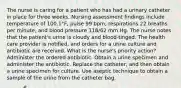 The nurse is caring for a patient who has had a urinary catheter in place for three weeks. Nursing assessment findings include temperature of 100.1°F, pulse 99 bpm, respirations 22 breaths per minute, and blood pressure 118/62 mm Hg. The nurse notes that the patient's urine is cloudy and blood-tinged. The health care provider is notified, and orders for a urine culture and antibiotic are received. What is the nurse's priority action? Administer the ordered antibiotic. Obtain a urine specimen and administer the antibiotic. Replace the catheter, and then obtain a urine specimen for culture. Use aseptic technique to obtain a sample of the urine from the catheter bag.