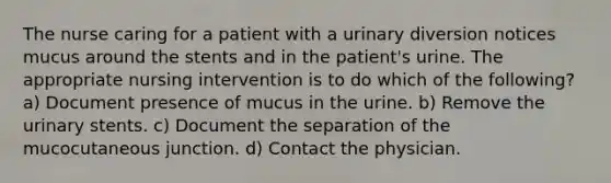 The nurse caring for a patient with a urinary diversion notices mucus around the stents and in the patient's urine. The appropriate nursing intervention is to do which of the following? a) Document presence of mucus in the urine. b) Remove the urinary stents. c) Document the separation of the mucocutaneous junction. d) Contact the physician.