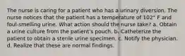 The nurse is caring for a patient who has a urinary diversion. The nurse notices that the patient has a temperature of 102° F and foul-smelling urine. What action should the nurse take? a. Obtain a urine culture from the patient's pouch. b. Catheterize the patient to obtain a sterile urine specimen. c. Notify the physician. d. Realize that these are normal findings.