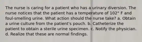 The nurse is caring for a patient who has a urinary diversion. The nurse notices that the patient has a temperature of 102° F and foul-smelling urine. What action should the nurse take? a. Obtain a urine culture from the patient's pouch. b. Catheterize the patient to obtain a sterile urine specimen. c. Notify the physician. d. Realize that these are normal findings.