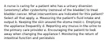 A nurse is caring for a patient who has a urinary diversion (urostomy) after cystectomy (removal of the bladder) to treat bladder cancer. What interventions are indicated for this patient? Select all that apply. a. Measuring the patient's fluid intake and output b. Keeping the skin around the stoma moist c. Emptying the appliance frequently d. Reporting any mucus in the urine to the primary care provider e. Encouraging the patient to look away when changing the appliance f. Monitoring the return of intestinal function and peristalsis