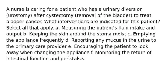 A nurse is caring for a patient who has a urinary diversion (urostomy) after cystectomy (removal of the bladder) to treat bladder cancer. What interventions are indicated for this patient? Select all that apply. a. Measuring the patient's fluid intake and output b. Keeping the skin around the stoma moist c. Emptying the appliance frequently d. Reporting any mucus in the urine to the primary care provider e. Encouraging the patient to look away when changing the appliance f. Monitoring the return of intestinal function and peristalsis