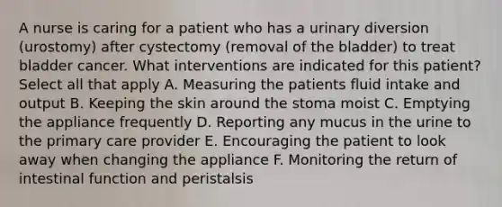 A nurse is caring for a patient who has a urinary diversion (urostomy) after cystectomy (removal of the bladder) to treat bladder cancer. What interventions are indicated for this patient? Select all that apply A. Measuring the patients fluid intake and output B. Keeping the skin around the stoma moist C. Emptying the appliance frequently D. Reporting any mucus in the urine to the primary care provider E. Encouraging the patient to look away when changing the appliance F. Monitoring the return of intestinal function and peristalsis