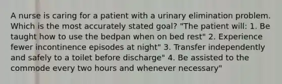 A nurse is caring for a patient with a urinary elimination problem. Which is the most accurately stated goal? "The patient will: 1. Be taught how to use the bedpan when on bed rest" 2. Experience fewer incontinence episodes at night" 3. Transfer independently and safely to a toilet before discharge" 4. Be assisted to the commode every two hours and whenever necessary"