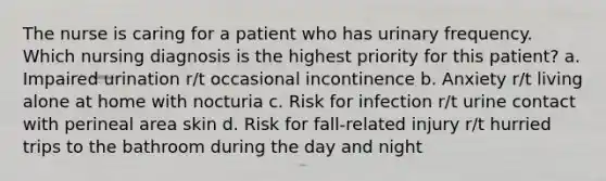 The nurse is caring for a patient who has urinary frequency. Which nursing diagnosis is the highest priority for this patient? a. Impaired urination r/t occasional incontinence b. Anxiety r/t living alone at home with nocturia c. Risk for infection r/t urine contact with perineal area skin d. Risk for fall-related injury r/t hurried trips to the bathroom during the day and night