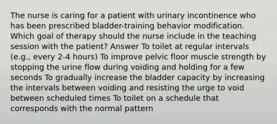 The nurse is caring for a patient with urinary incontinence who has been prescribed bladder-training behavior modification. Which goal of therapy should the nurse include in the teaching session with the patient? Answer To toilet at regular intervals (e.g., every 2-4 hours) To improve pelvic floor muscle strength by stopping the urine flow during voiding and holding for a few seconds To gradually increase the bladder capacity by increasing the intervals between voiding and resisting the urge to void between scheduled times To toilet on a schedule that corresponds with the normal pattern