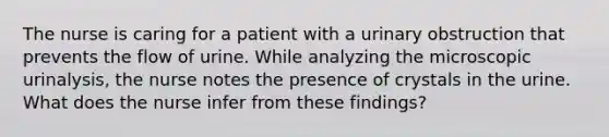 The nurse is caring for a patient with a urinary obstruction that prevents the flow of urine. While analyzing the microscopic urinalysis, the nurse notes the presence of crystals in the urine. What does the nurse infer from these findings?