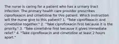 The nurse is caring for a patient who has a urinary tract infection. The primary health care provider prescribes ciprofloxacin and cimetidine for this patient. Which instruction will the nurse give to this patient? 1. "Take ciprofloxacin and cimetidine together." 2. "Take ciprofloxacin first because it is the priority." 3. "Take cimetidine first because it gives immediate relief." 4. "Take ciprofloxacin and cimetidine at least 2 hours apart."