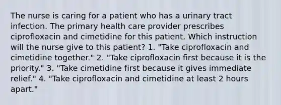 The nurse is caring for a patient who has a urinary tract infection. The primary health care provider prescribes ciprofloxacin and cimetidine for this patient. Which instruction will the nurse give to this patient? 1. "Take ciprofloxacin and cimetidine together." 2. "Take ciprofloxacin first because it is the priority." 3. "Take cimetidine first because it gives immediate relief." 4. "Take ciprofloxacin and cimetidine at least 2 hours apart."