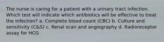 The nurse is caring for a patient with a urinary tract infection. Which test will indicate which antibiotics will be effective to treat the infection? a. Complete blood count (CBC) b. Culture and sensitivity (C&S) c. Renal scan and angiography d. Radioreceptor assay for HCG