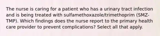 The nurse is caring for a patient who has a urinary tract infection and is being treated with sulfamethoxazole/trimethoprim (SMZ-TMP). Which findings does the nurse report to the primary health care provider to prevent complications? Select all that apply.