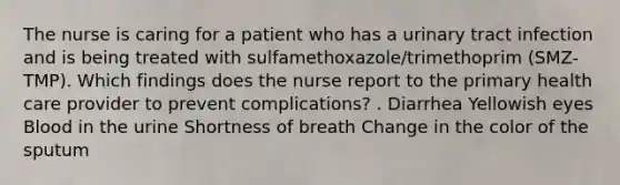 The nurse is caring for a patient who has a urinary tract infection and is being treated with sulfamethoxazole/trimethoprim (SMZ-TMP). Which findings does the nurse report to the primary health care provider to prevent complications? . Diarrhea Yellowish eyes Blood in the urine Shortness of breath Change in the color of the sputum