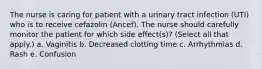 The nurse is caring for patient with a urinary tract infection (UTI) who is to receive cefazolin (Ancef). The nurse should carefully monitor the patient for which side effect(s)? (Select all that apply.) a. Vaginitis b. Decreased clotting time c. Arrhythmias d. Rash e. Confusion