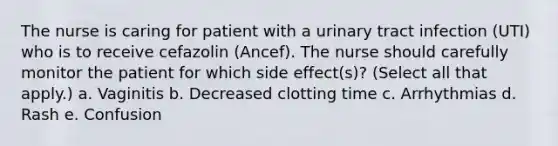 The nurse is caring for patient with a urinary tract infection (UTI) who is to receive cefazolin (Ancef). The nurse should carefully monitor the patient for which side effect(s)? (Select all that apply.) a. Vaginitis b. Decreased clotting time c. Arrhythmias d. Rash e. Confusion