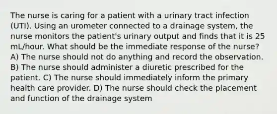 The nurse is caring for a patient with a urinary tract infection (UTI). Using an urometer connected to a drainage system, the nurse monitors the patient's urinary output and finds that it is 25 mL/hour. What should be the immediate response of the nurse? A) The nurse should not do anything and record the observation. B) The nurse should administer a diuretic prescribed for the patient. C) The nurse should immediately inform the primary health care provider. D) The nurse should check the placement and function of the drainage system