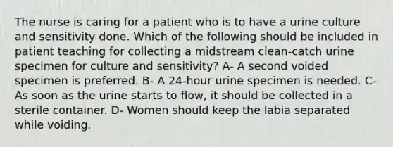 The nurse is caring for a patient who is to have a urine culture and sensitivity done. Which of the following should be included in patient teaching for collecting a midstream clean-catch urine specimen for culture and sensitivity? A- A second voided specimen is preferred. B- A 24-hour urine specimen is needed. C- As soon as the urine starts to flow, it should be collected in a sterile container. D- Women should keep the labia separated while voiding.