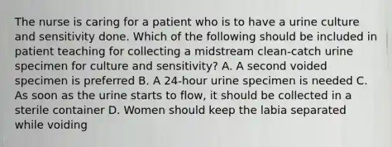 The nurse is caring for a patient who is to have a urine culture and sensitivity done. Which of the following should be included in patient teaching for collecting a midstream clean-catch urine specimen for culture and sensitivity? A. A second voided specimen is preferred B. A 24-hour urine specimen is needed C. As soon as the urine starts to flow, it should be collected in a sterile container D. Women should keep the labia separated while voiding