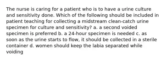 The nurse is caring for a patient who is to have a urine culture and sensitivity done. Which of the following should be included in patient teaching for collecting a midstream clean-catch urine specimen for culture and sensitivity? a. a second voided specimen is preferred b. a 24-hour specimen is needed c. as soon as the urine starts to flow, it should be collected in a sterile container d. women should keep the labia separated while voiding