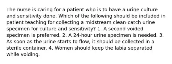 The nurse is caring for a patient who is to have a urine culture and sensitivity done. Which of the following should be included in patient teaching for collecting a midstream clean-catch urine specimen for culture and sensitivity? 1. A second voided specimen is preferred. 2. A 24-hour urine specimen is needed. 3. As soon as the urine starts to flow, it should be collected in a sterile container. 4. Women should keep the labia separated while voiding.