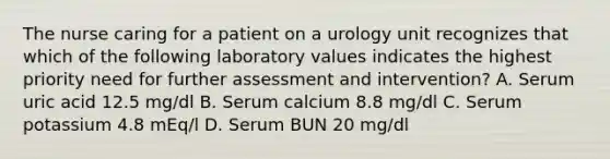 The nurse caring for a patient on a urology unit recognizes that which of the following laboratory values indicates the highest priority need for further assessment and intervention? A. Serum uric acid 12.5 mg/dl B. Serum calcium 8.8 mg/dl C. Serum potassium 4.8 mEq/l D. Serum BUN 20 mg/dl