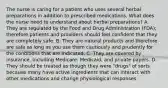 The nurse is caring for a patient who uses several herbal preparations in addition to prescribed medications. What does the nurse need to understand about herbal preparations? A. They are regulated by the Food and Drug Administration (FDA); therefore patients and providers should feel confident that they are completely safe. B. They are natural products and therefore are safe as long as you use them cautiously and prudently for the conditions that are indicated. C. They are covered by insurance, including Medicare, Medicaid, and private payers. D. They should be treated as though they were "drugs" of sorts because many have active ingredients that can interact with other medications and change physiological responses.