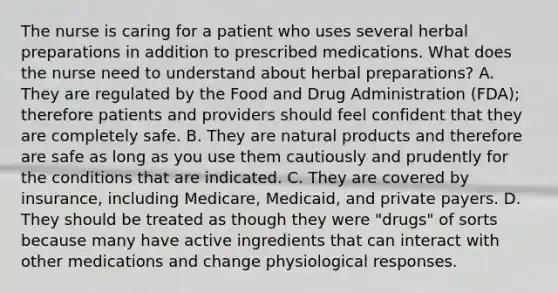 The nurse is caring for a patient who uses several herbal preparations in addition to prescribed medications. What does the nurse need to understand about herbal preparations? A. They are regulated by the Food and Drug Administration (FDA); therefore patients and providers should feel confident that they are completely safe. B. They are natural products and therefore are safe as long as you use them cautiously and prudently for the conditions that are indicated. C. They are covered by insurance, including Medicare, Medicaid, and private payers. D. They should be treated as though they were "drugs" of sorts because many have active ingredients that can interact with other medications and change physiological responses.