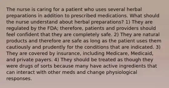 The nurse is caring for a patient who uses several herbal preparations in addition to prescribed medications. What should the nurse understand about herbal preparations? 1) They are regulated by the FDA; therefore, patients and providers should feel confident that they are completely safe. 2) They are natural products and therefore are safe as long as the patient uses them cautiously and prudently for the conditions that are indicated. 3) They are covered by insurance, including Medicare, Medicaid, and private payers. 4) They should be treated as though they were drugs of sorts because many have active ingredients that can interact with other meds and change physiological responses.